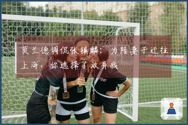 莫兰德调侃张镇麟：为陪妻子迁往上海，你选择了放弃我