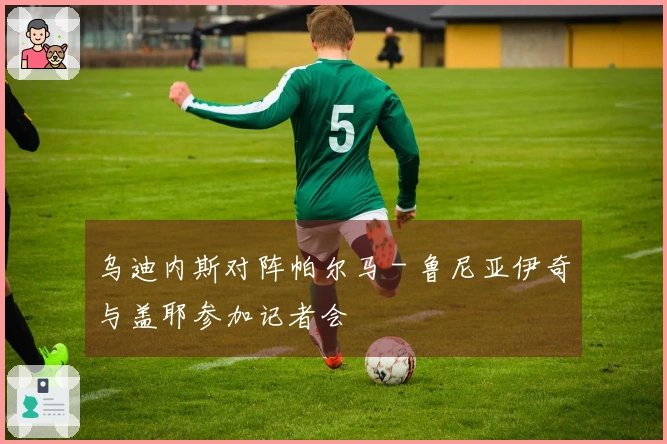 乌迪内斯对阵帕尔马 - 鲁尼亚伊奇与盖耶参加记者会