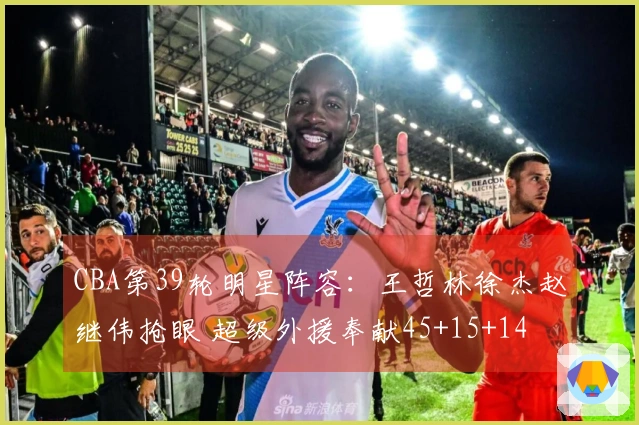 CBA第39轮明星阵容：王哲林徐杰赵继伟抢眼 超级外援奉献45+15+14