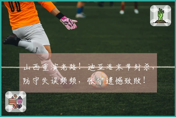 山西重演老路！迪亚洛末节封杀，防守失误频频，张宁遗憾致败！