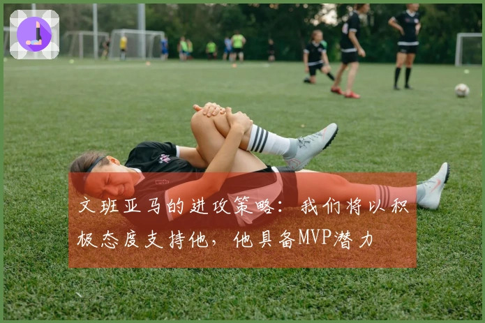 文班亚马的进攻策略：我们将以积极态度支持他，他具备MVP潜力
