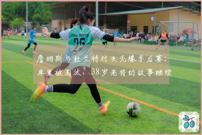 詹姆斯与杜兰特对决无缘季后赛：库里被淘汰，38岁老将的故事继续