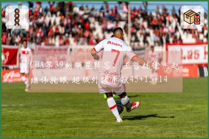 CBA第39轮明星阵容：王哲林徐杰赵继伟抢眼 超级外援奉献45+15+14