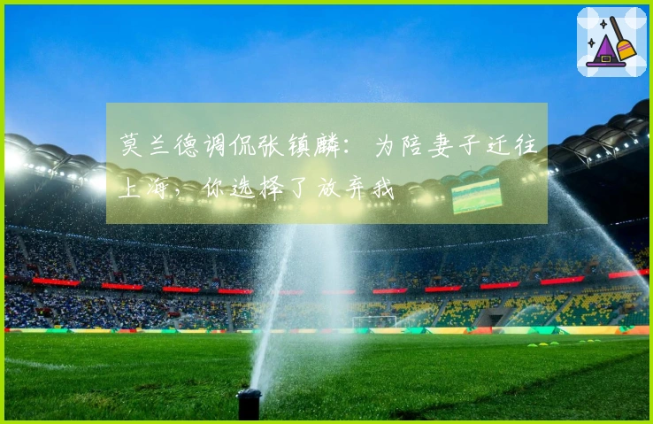 莫兰德调侃张镇麟：为陪妻子迁往上海，你选择了放弃我