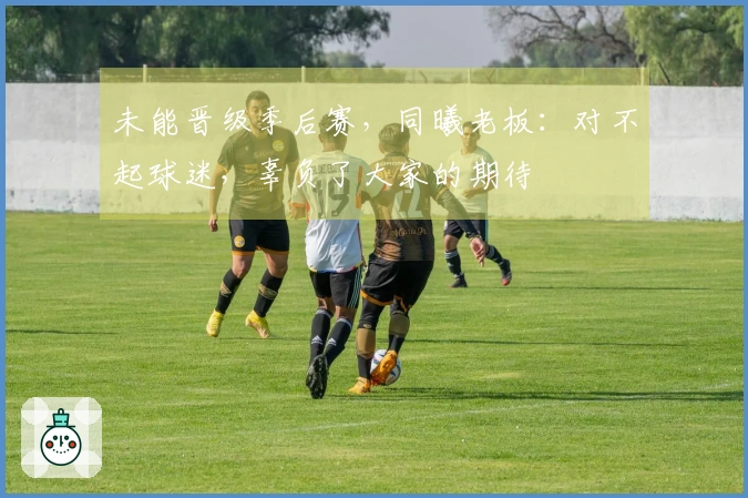 未能晋级季后赛，同曦老板：对不起球迷，辜负了大家的期待