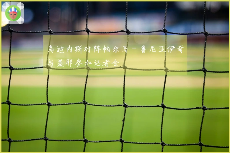 乌迪内斯对阵帕尔马 - 鲁尼亚伊奇与盖耶参加记者会