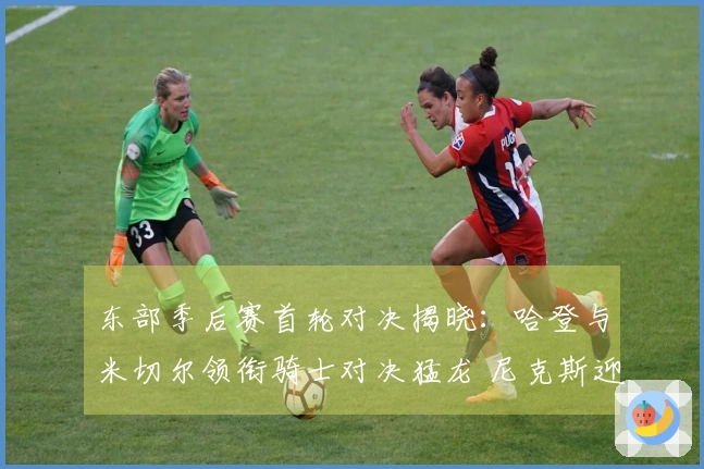 东部季后赛首轮对决揭晓：哈登与米切尔领衔骑士对决猛龙 尼克斯迎战老鹰
