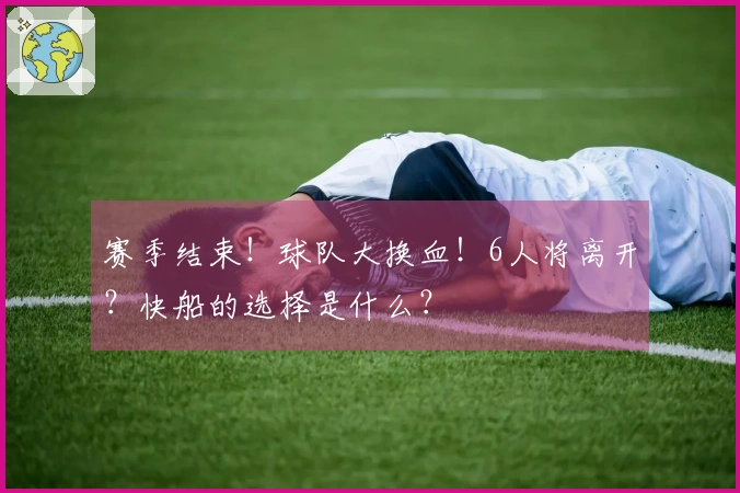 赛季结束！球队大换血！6人将离开？快船的选择是什么？