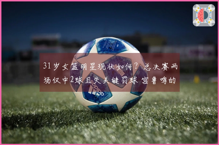 31岁女篮明星现状如何？总决赛两场仅中2球且失关键罚球 宫鲁鸣的秘密武器失灵