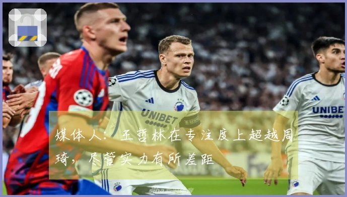 媒体人：王哲林在专注度上超越周琦，尽管实力有所差距