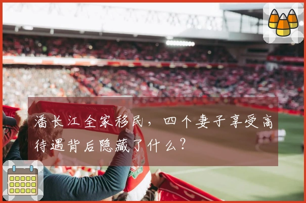 潘长江全家移民，四个妻子享受高待遇背后隐藏了什么？