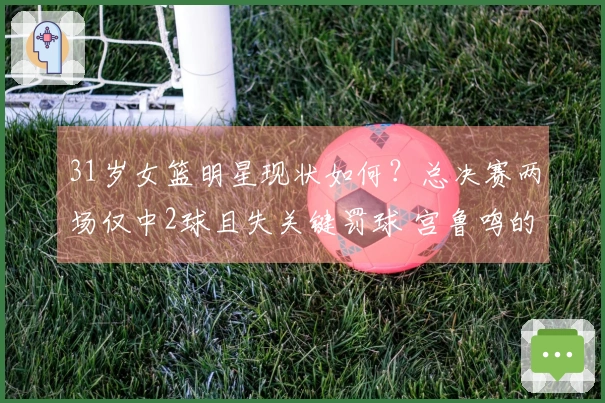 31岁女篮明星现状如何？总决赛两场仅中2球且失关键罚球 宫鲁鸣的秘密武器失灵