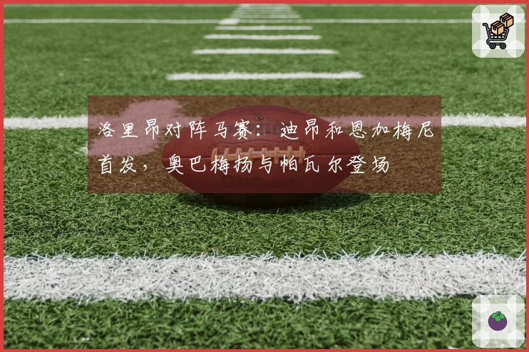 洛里昂对阵马赛：迪昂和恩加梅尼首发，奥巴梅扬与帕瓦尔登场
