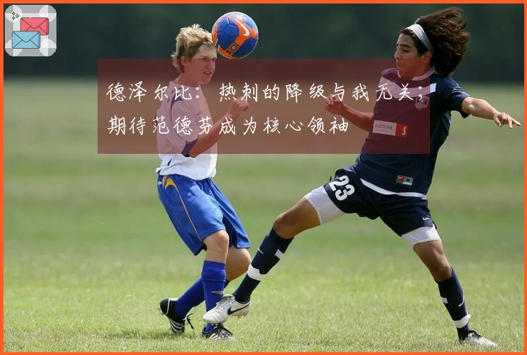 德泽尔比：热刺的降级与我无关；期待范德芬成为核心领袖